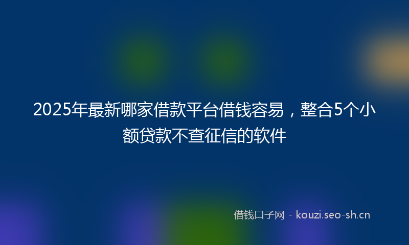2025年最新哪家借款平台借钱容易，整合5个小额贷款不查征信的软件
