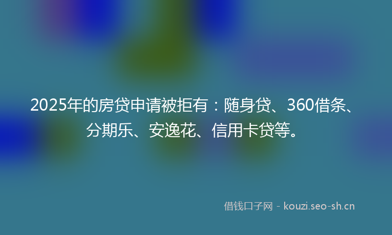 2025年的房贷申请被拒有：随身贷、360借条、分期乐、安逸花、信用卡贷等。