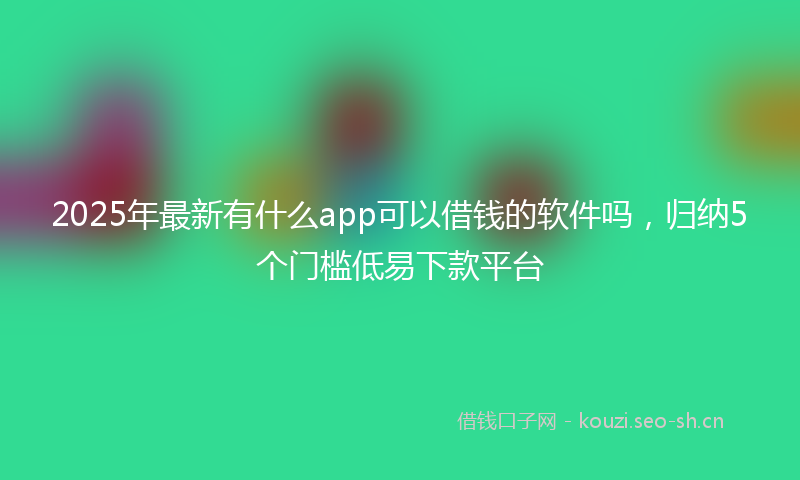 2025年最新有什么app可以借钱的软件吗，归纳5个门槛低易下款平台