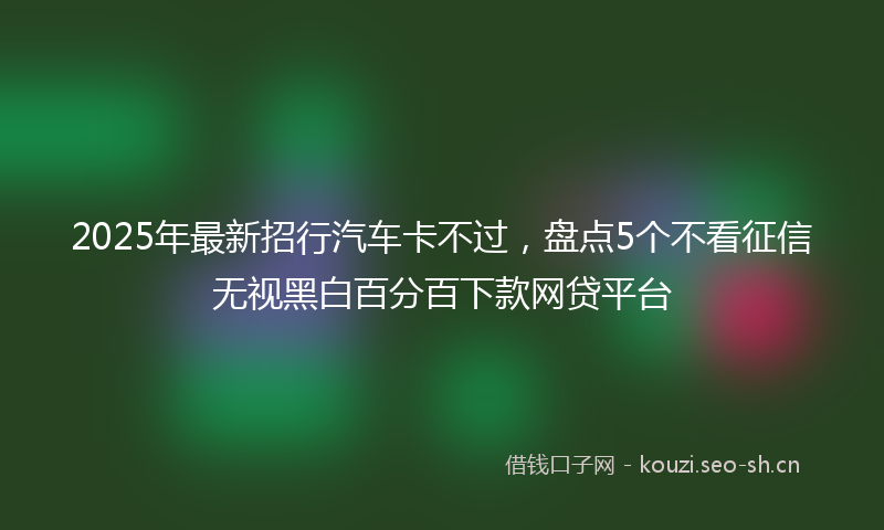 2025年最新招行汽车卡不过，盘点5个不看征信无视黑白百分百下款网贷平台