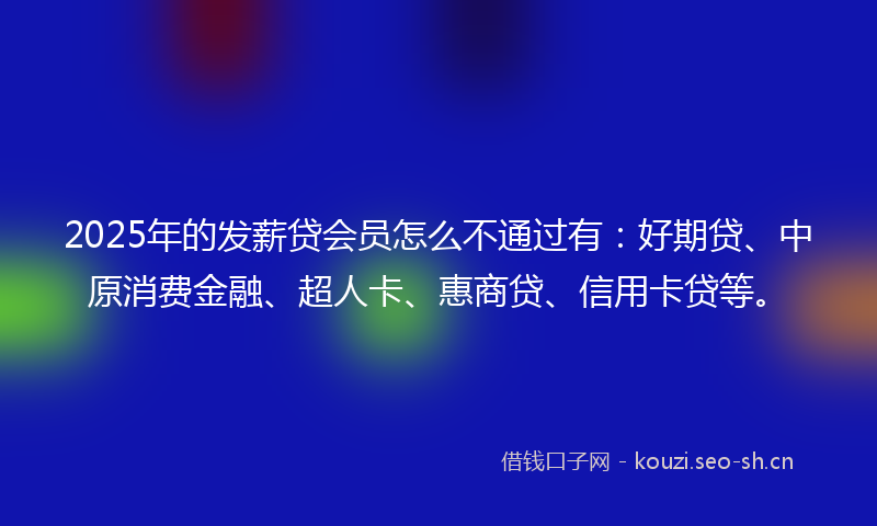 2025年的发薪贷会员怎么不通过有：好期贷、中原消费金融、超人卡、惠商贷、信用卡贷等。