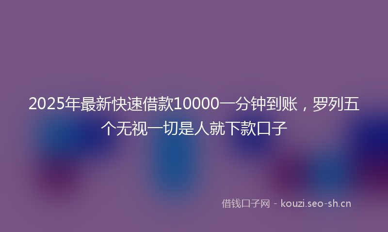 2025年最新快速借款10000一分钟到账，罗列五个无视一切是人就下款口子