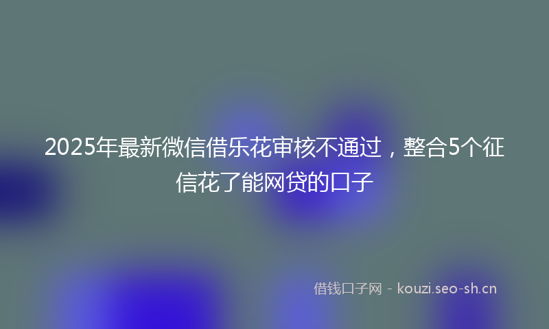 2025年最新微信借乐花审核不通过，整合5个征信花了能网贷的口子