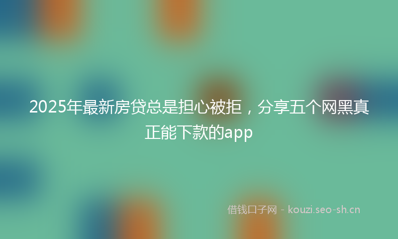 2025年最新房贷总是担心被拒，分享五个网黑真正能下款的app