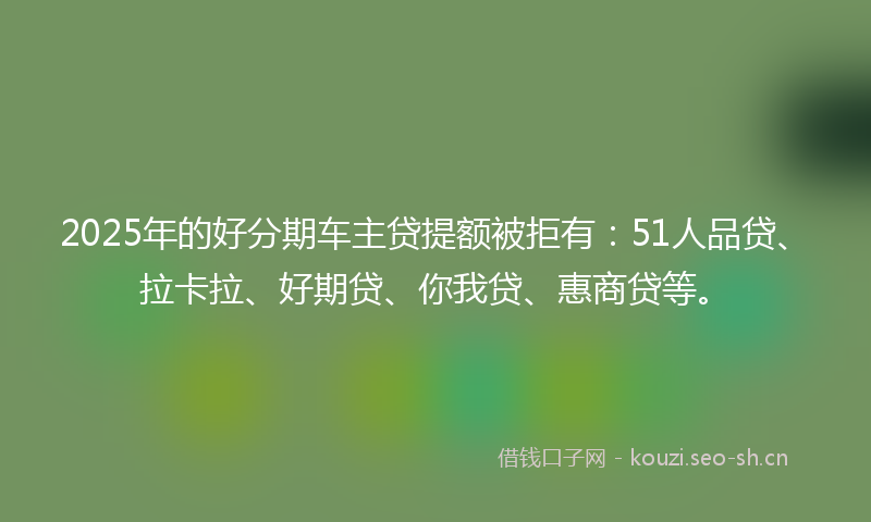 2025年的好分期车主贷提额被拒有：51人品贷、拉卡拉、好期贷、你我贷、惠商贷等。