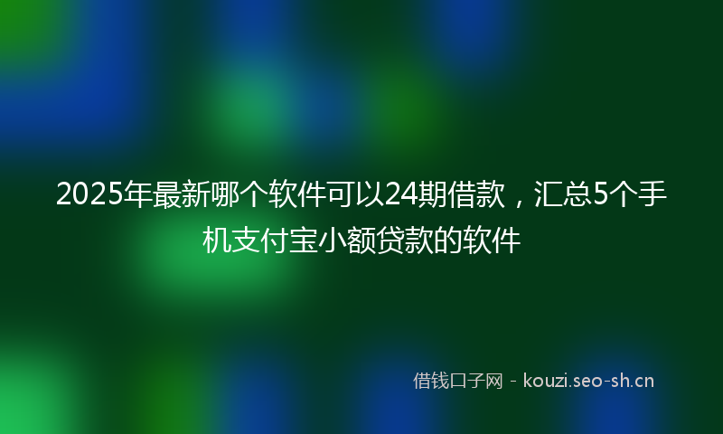 2025年最新哪个软件可以24期借款，汇总5个手机支付宝小额贷款的软件
