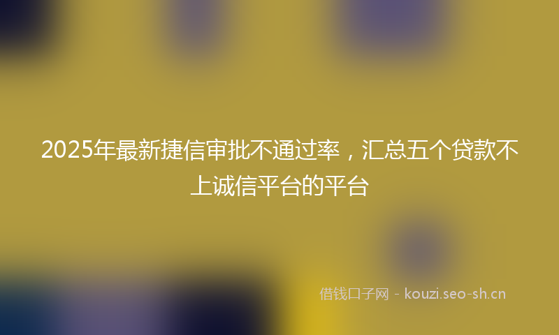 2025年最新捷信审批不通过率，汇总五个贷款不上诚信平台的平台