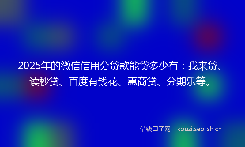 2025年的微信信用分贷款能贷多少有：我来贷、读秒贷、百度有钱花、惠商贷、分期乐等。