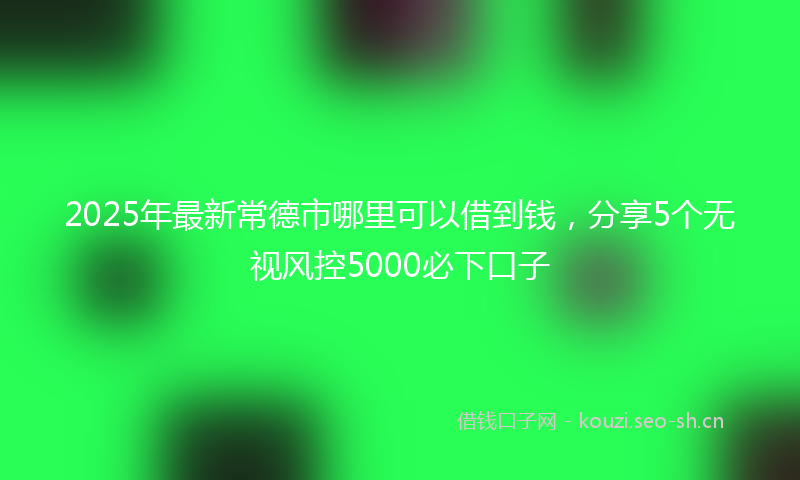 2025年最新常德市哪里可以借到钱，分享5个无视风控5000必下口子