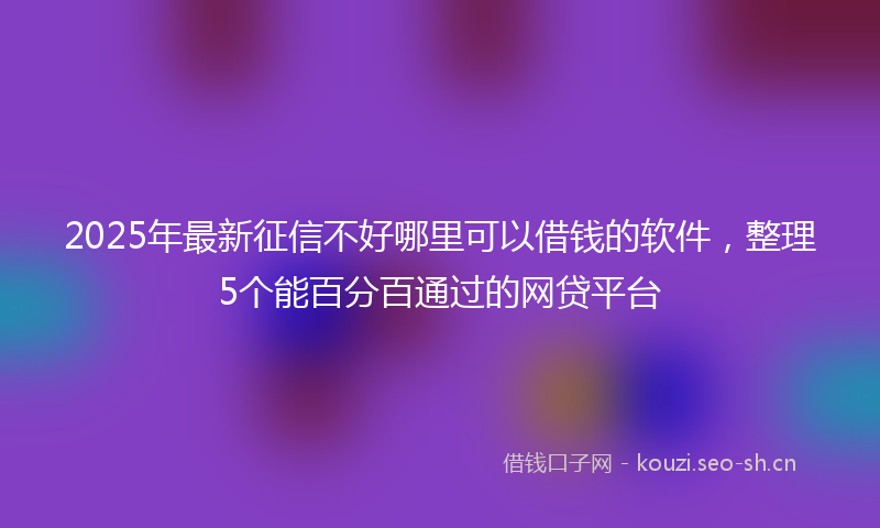 2025年最新征信不好哪里可以借钱的软件，整理5个能百分百通过的网贷平台