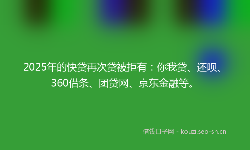 2025年的快贷再次贷被拒有：你我贷、还呗、360借条、团贷网、京东金融等。