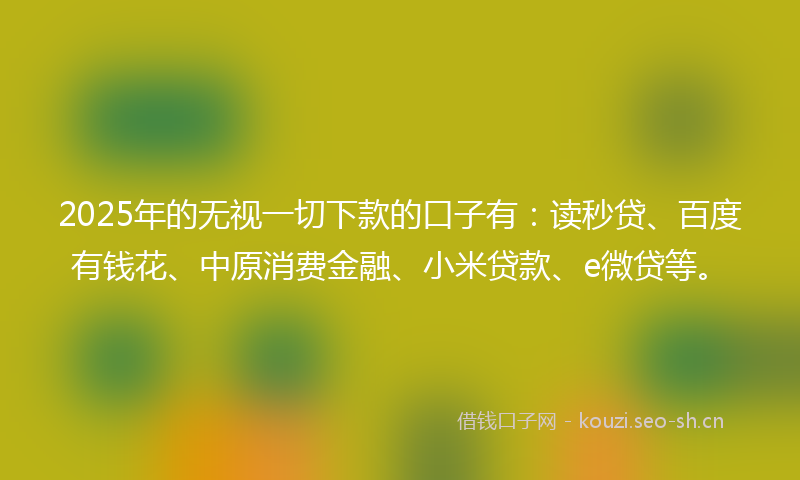 2025年的无视一切下款的口子有：读秒贷、百度有钱花、中原消费金融、小米贷款、e微贷等。