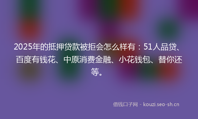 2025年的抵押贷款被拒会怎么样有：51人品贷、百度有钱花、中原消费金融、小花钱包、替你还等。