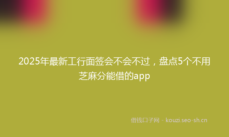 2025年最新工行面签会不会不过，盘点5个不用芝麻分能借的app