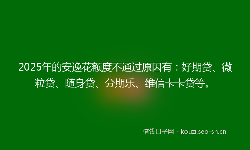 2025年的安逸花额度不通过原因有：好期贷、微粒贷、随身贷、分期乐、维信卡卡贷等。