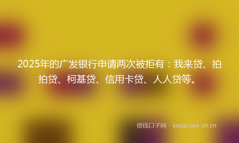 2025年的广发银行申请两次被拒有：我来贷、拍拍贷、柯基贷、信用卡贷、人人贷等。