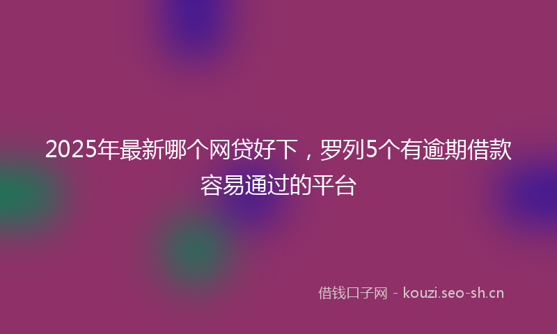 2025年最新哪个网贷好下，罗列5个有逾期借款容易通过的平台