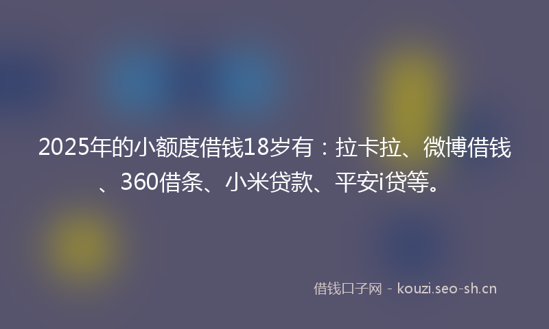 2025年的小额度借钱18岁有：拉卡拉、微博借钱、360借条、小米贷款、平安i贷等。