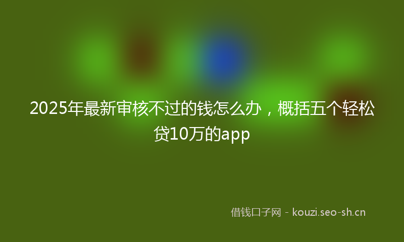 2025年最新审核不过的钱怎么办，概括五个轻松贷10万的app