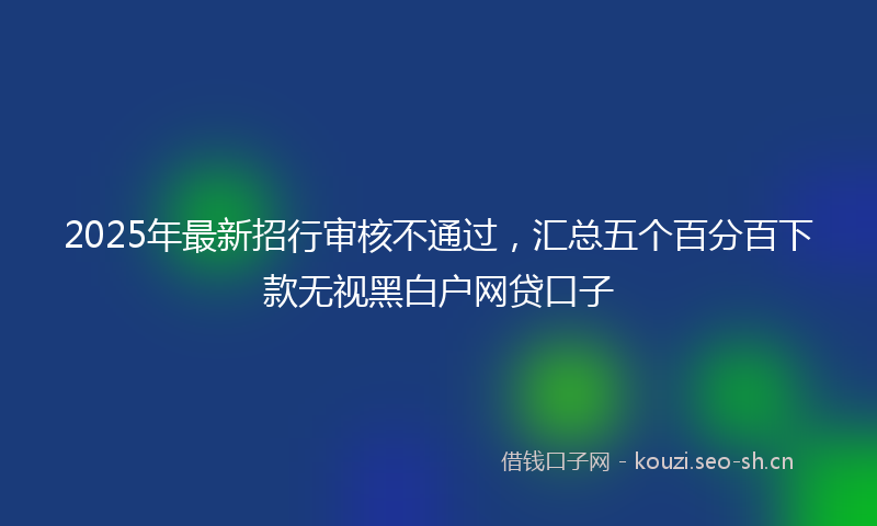 2025年最新招行审核不通过，汇总五个百分百下款无视黑白户网贷口子