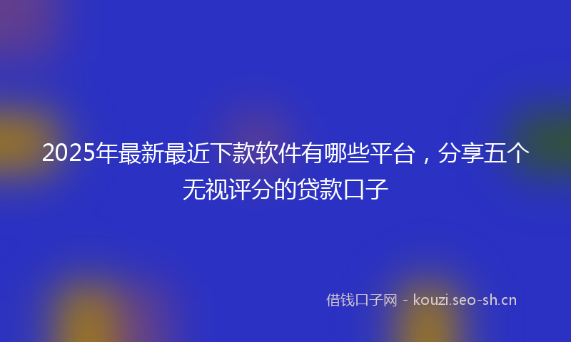 2025年最新最近下款软件有哪些平台，分享五个无视评分的贷款口子