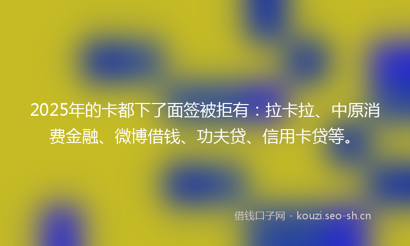2025年的卡都下了面签被拒有:拉卡拉、中原消费金融、微博借钱、功夫贷、信用卡贷等。