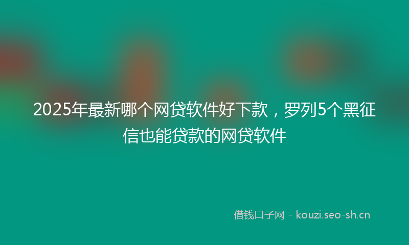 2025年最新哪个网贷软件好下款，罗列5个黑征信也能贷款的网贷软件