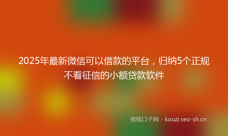 2025年最新微信可以借款的平台，归纳5个正规不看征信的小额贷款软件