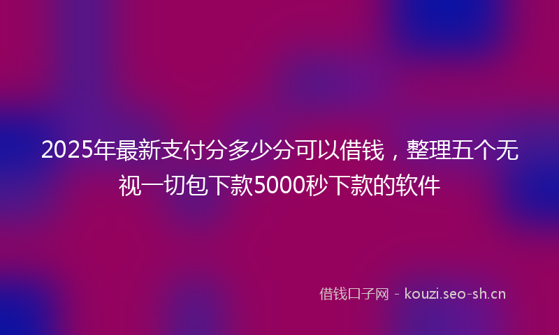 2025年最新支付分多少分可以借钱，整理五个无视一切包下款5000秒下款的软件