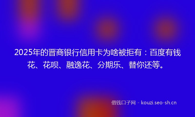 2025年的晋商银行信用卡为啥被拒有：百度有钱花、花呗、融逸花、分期乐、替你还等。