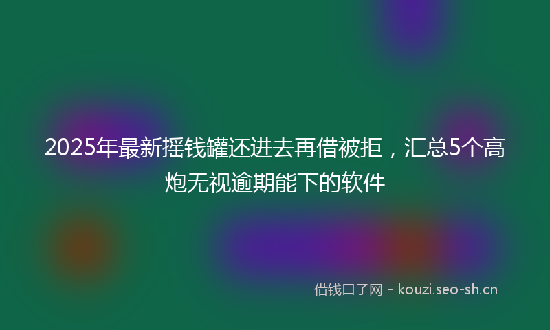 2025年最新摇钱罐还进去再借被拒，汇总5个高炮无视逾期能下的软件