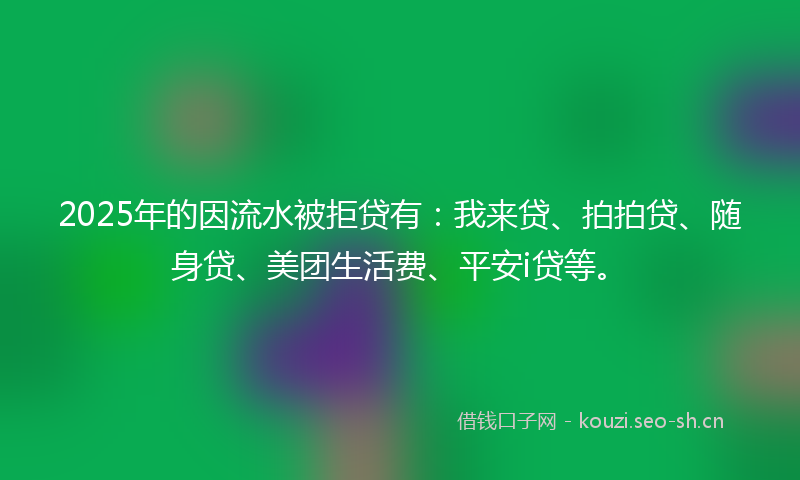 2025年的因流水被拒贷有：我来贷、拍拍贷、随身贷、美团生活费、平安i贷等。