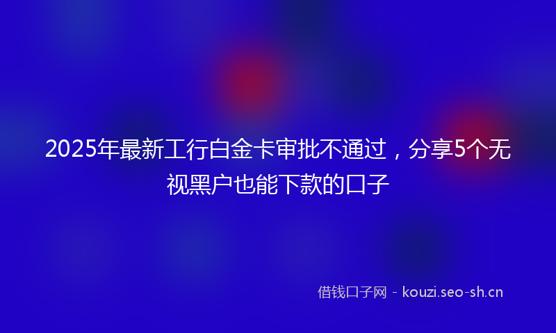 2025年最新工行白金卡审批不通过，分享5个无视黑户也能下款的口子