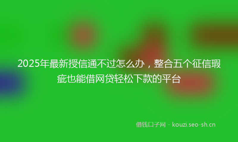 2025年最新授信通不过怎么办，整合五个征信瑕疵也能借网贷轻松下款的平台