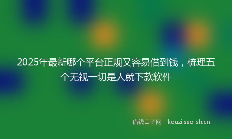 2025年最新哪个平台正规又容易借到钱，梳理五个无视一切是人就下款软件