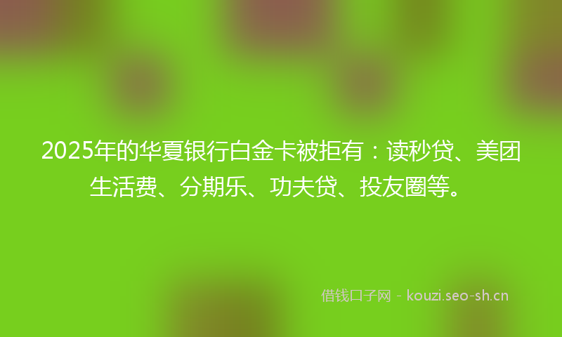 2025年的华夏银行白金卡被拒有:读秒贷、美团生活费、分期乐、功夫贷、投友圈等。