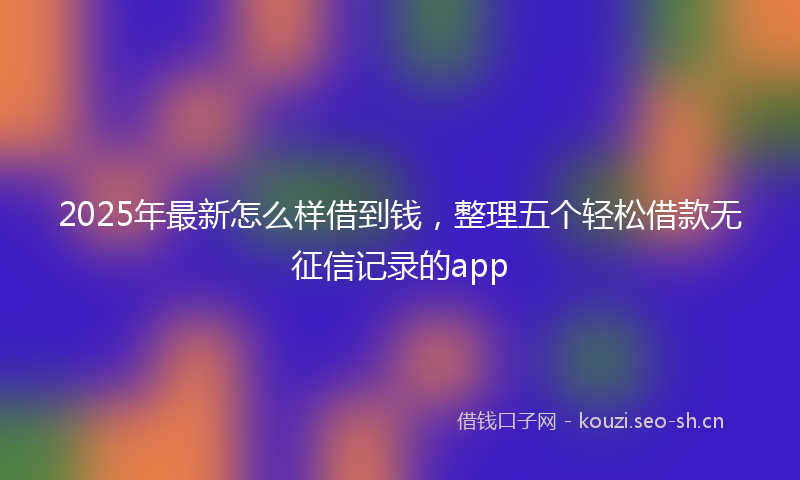 2025年最新怎么样借到钱，整理五个轻松借款无征信记录的app