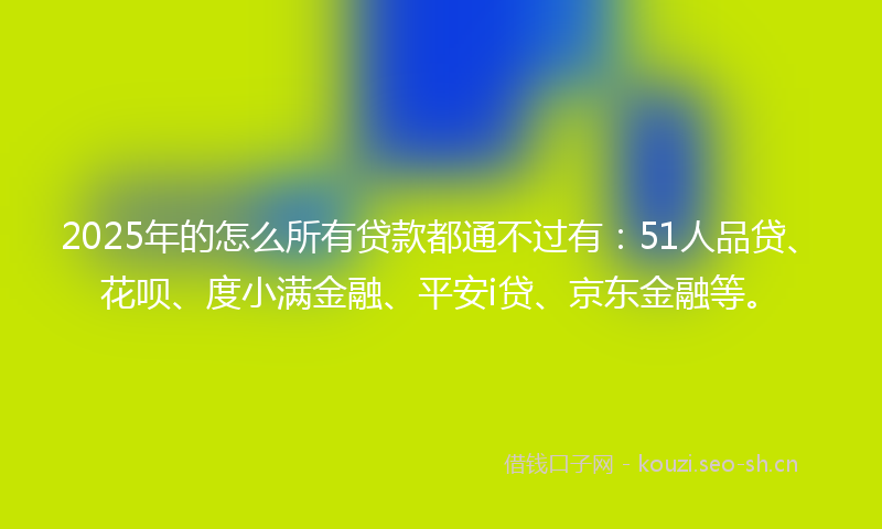 2025年的怎么所有贷款都通不过有：51人品贷、花呗、度小满金融、平安i贷、京东金融等。