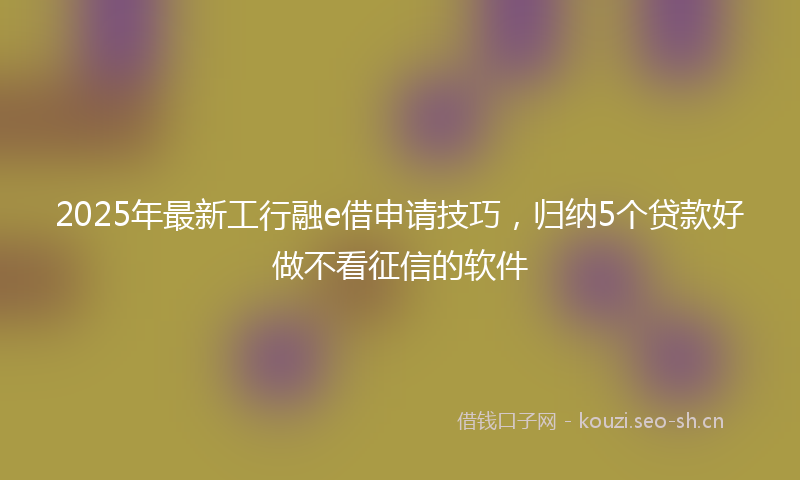 2025年最新工行融e借申请技巧，归纳5个贷款好做不看征信的软件