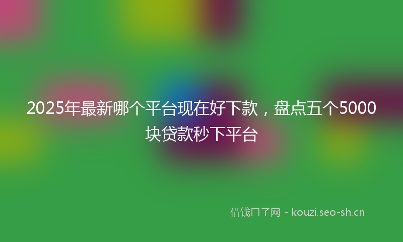2025年最新哪个平台现在好下款，盘点五个5000块贷款秒下平台