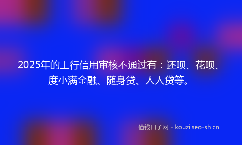 2025年的工行信用审核不通过有：还呗、花呗、度小满金融、随身贷、人人贷等。