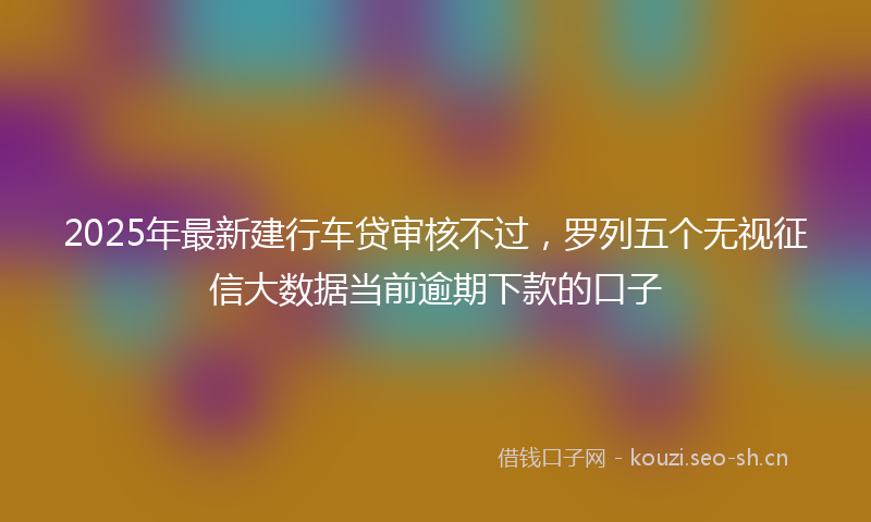 2025年最新建行车贷审核不过，罗列五个无视征信大数据当前逾期下款的口子