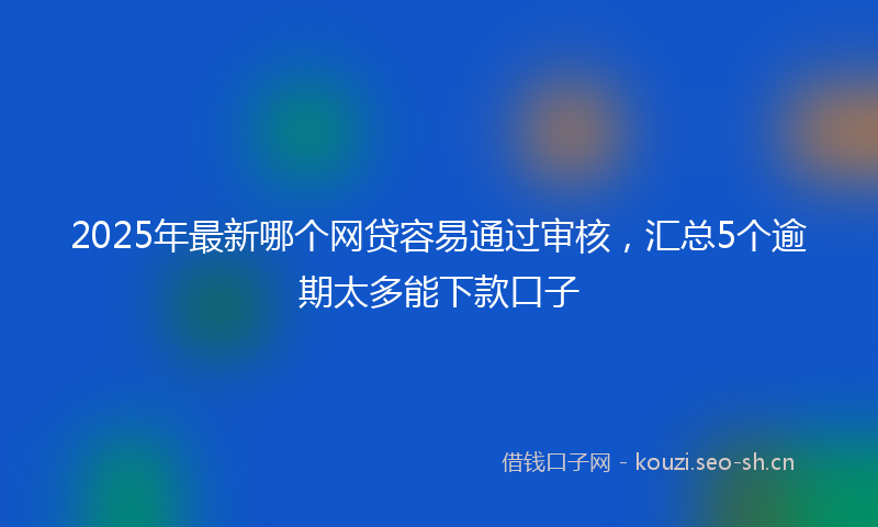 2025年最新哪个网贷容易通过审核，汇总5个逾期太多能下款口子