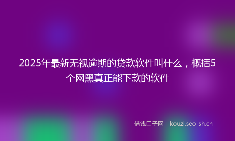 2025年最新无视逾期的贷款软件叫什么，概括5个网黑真正能下款的软件