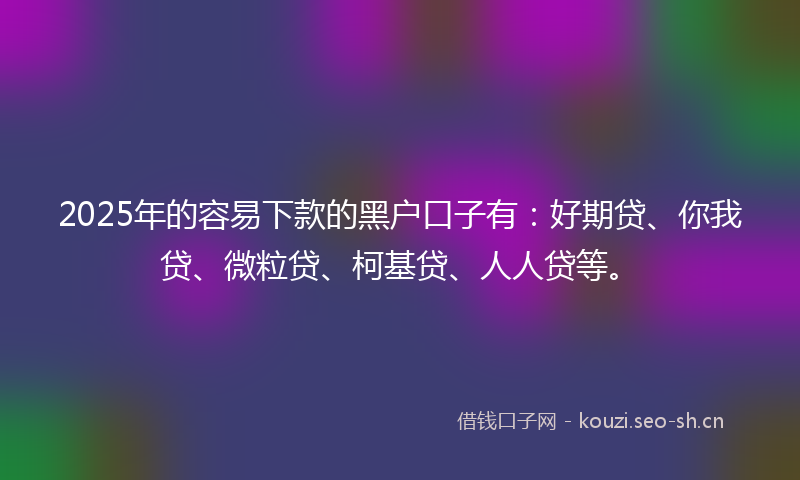 2025年的容易下款的黑户口子有：好期贷、你我贷、微粒贷、柯基贷、人人贷等。
