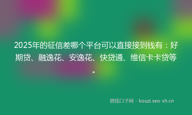 2025年的征信差哪个平台可以直接接到钱有：好期贷、融逸花、安逸花、快贷通、维信卡卡贷等。