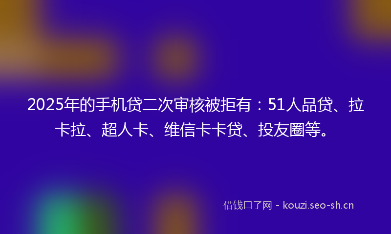 2025年的手机贷二次审核被拒有：51人品贷、拉卡拉、超人卡、维信卡卡贷、投友圈等。