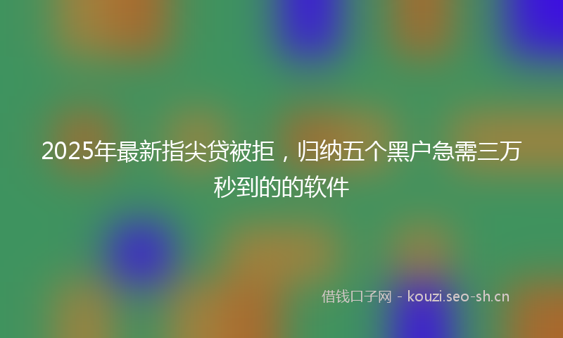2025年最新指尖贷被拒，归纳五个黑户急需三万秒到的的软件