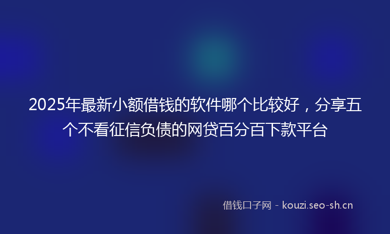 2025年最新小额借钱的软件哪个比较好，分享五个不看征信负债的网贷百分百下款平台
