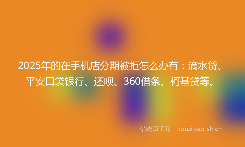 2025年的在手机店分期被拒怎么办有：滴水贷、平安口袋银行、还呗、360借条、柯基贷等。